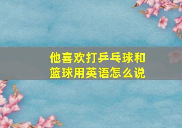 他喜欢打乒乓球和篮球用英语怎么说