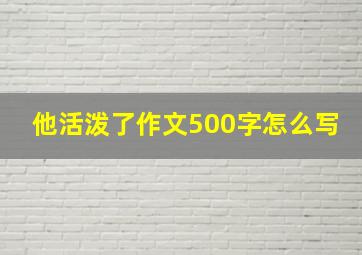 他活泼了作文500字怎么写