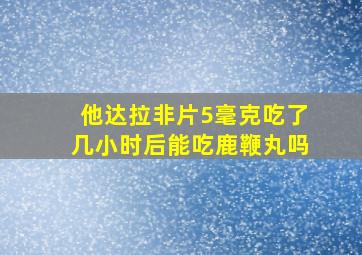 他达拉非片5毫克吃了几小时后能吃鹿鞭丸吗