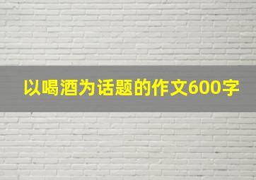 以喝酒为话题的作文600字