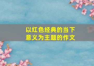 以红色经典的当下意义为主题的作文