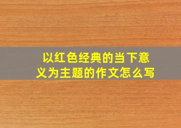 以红色经典的当下意义为主题的作文怎么写