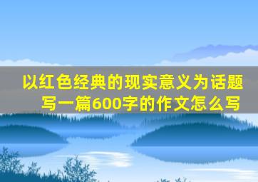 以红色经典的现实意义为话题写一篇600字的作文怎么写