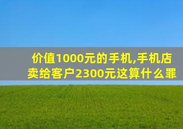 价值1000元的手机,手机店卖给客户2300元这算什么罪