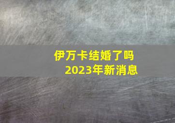 伊万卡结婚了吗2023年新消息