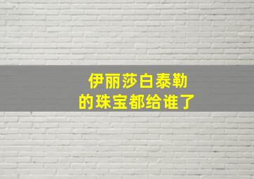 伊丽莎白泰勒的珠宝都给谁了