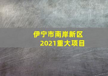 伊宁市南岸新区2021重大项目