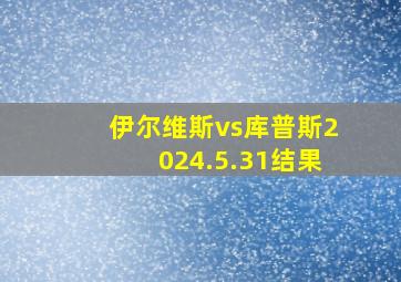 伊尔维斯vs库普斯2024.5.31结果