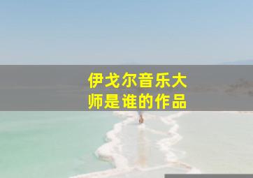 伊戈尔音乐大师是谁的作品