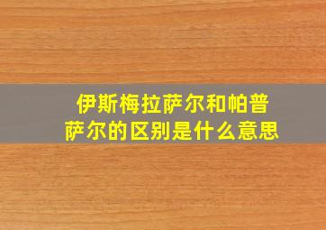 伊斯梅拉萨尔和帕普萨尔的区别是什么意思