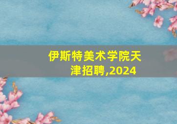 伊斯特美术学院天津招聘,2024