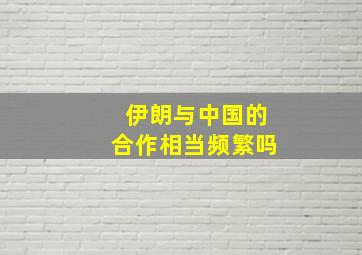 伊朗与中国的合作相当频繁吗