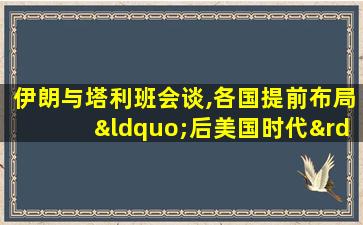 伊朗与塔利班会谈,各国提前布局“后美国时代”阿富汗