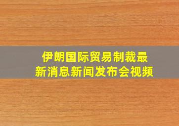 伊朗国际贸易制裁最新消息新闻发布会视频