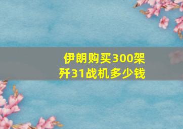 伊朗购买300架歼31战机多少钱