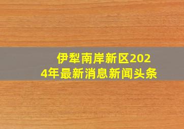 伊犁南岸新区2024年最新消息新闻头条