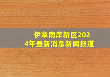 伊犁南岸新区2024年最新消息新闻报道