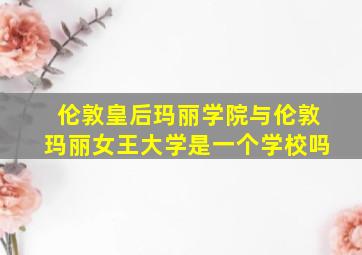 伦敦皇后玛丽学院与伦敦玛丽女王大学是一个学校吗