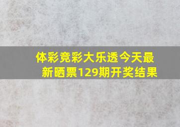 体彩竞彩大乐透今天最新晒票129期开奖结果