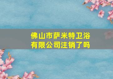 佛山市萨米特卫浴有限公司注销了吗