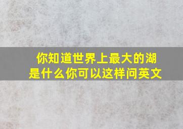 你知道世界上最大的湖是什么你可以这样问英文