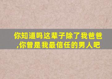 你知道吗这辈子除了我爸爸,你曾是我最信任的男人吧