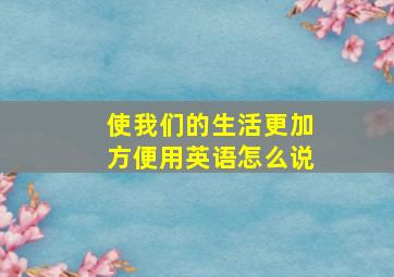 使我们的生活更加方便用英语怎么说