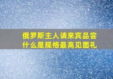 俄罗斯主人请来宾品尝什么是规格最高见面礼