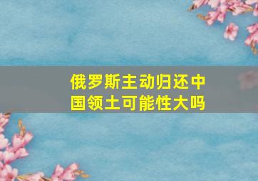 俄罗斯主动归还中国领土可能性大吗