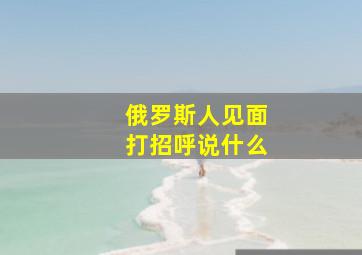 俄罗斯人见面打招呼说什么