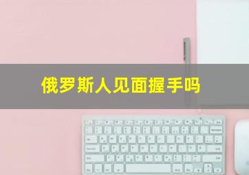 俄罗斯人见面握手吗