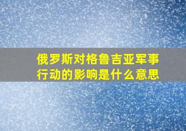 俄罗斯对格鲁吉亚军事行动的影响是什么意思