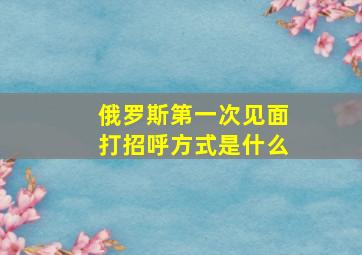 俄罗斯第一次见面打招呼方式是什么