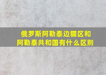 俄罗斯阿勒泰边疆区和阿勒泰共和国有什么区别