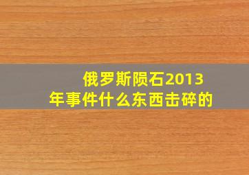 俄罗斯陨石2013年事件什么东西击碎的