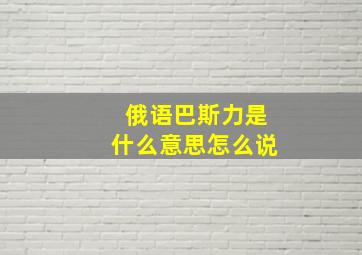 俄语巴斯力是什么意思怎么说