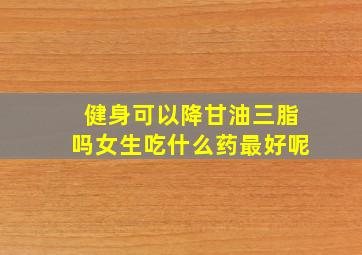 健身可以降甘油三脂吗女生吃什么药最好呢