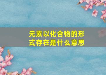 元素以化合物的形式存在是什么意思