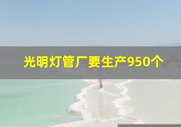 光明灯管厂要生产950个