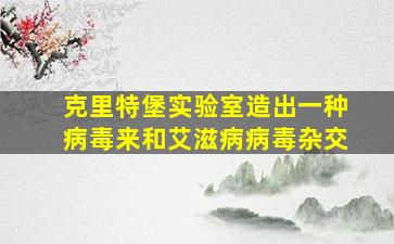 克里特堡实验室造出一种病毒来和艾滋病病毒杂交