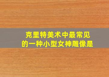 克里特美术中最常见的一种小型女神雕像是