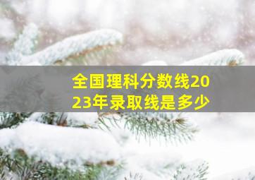 全国理科分数线2023年录取线是多少