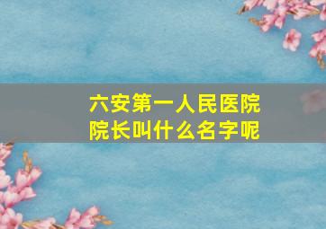 六安第一人民医院院长叫什么名字呢