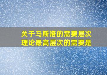 关于马斯洛的需要层次理论最高层次的需要是