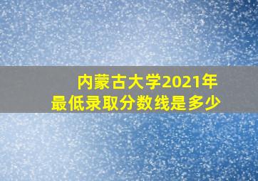 内蒙古大学2021年最低录取分数线是多少