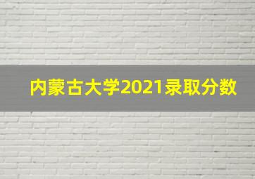 内蒙古大学2021录取分数