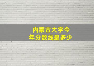 内蒙古大学今年分数线是多少