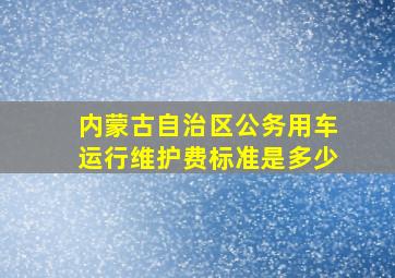 内蒙古自治区公务用车运行维护费标准是多少