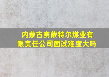 内蒙古赛蒙特尔煤业有限责任公司面试难度大吗