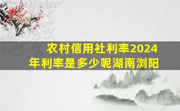 农村信用社利率2024年利率是多少呢湖南浏阳